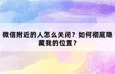 微信附近的人怎么关闭？如何彻底隐藏我的位置？