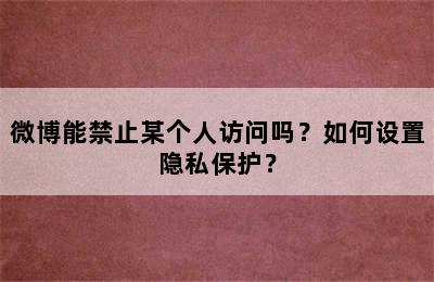 微博能禁止某个人访问吗？如何设置隐私保护？