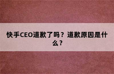 快手CEO道歉了吗？道歉原因是什么？