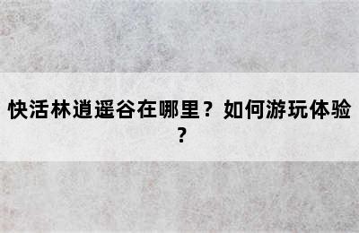 快活林逍遥谷在哪里？如何游玩体验？