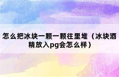 怎么把冰块一颗一颗往里堆（冰块酒精放入pg会怎么样）