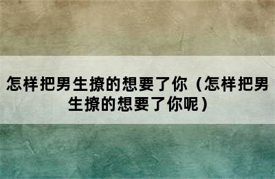 怎样把男生撩的想要了你（怎样把男生撩的想要了你呢）