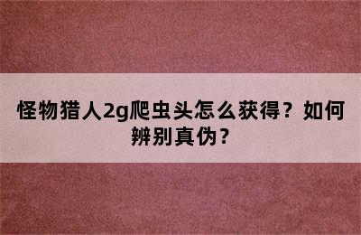 怪物猎人2g爬虫头怎么获得？如何辨别真伪？