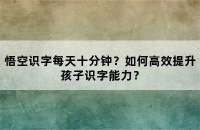 悟空识字每天十分钟？如何高效提升孩子识字能力？