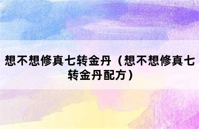 想不想修真七转金丹（想不想修真七转金丹配方）