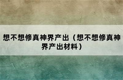 想不想修真神界产出（想不想修真神界产出材料）