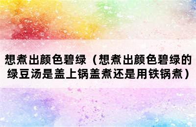 想煮出颜色碧绿（想煮出颜色碧绿的绿豆汤是盖上锅盖煮还是用铁锅煮）