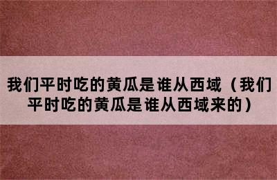 我们平时吃的黄瓜是谁从西域（我们平时吃的黄瓜是谁从西域来的）