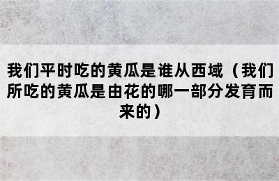 我们平时吃的黄瓜是谁从西域（我们所吃的黄瓜是由花的哪一部分发育而来的）