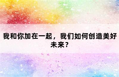 我和你加在一起，我们如何创造美好未来？