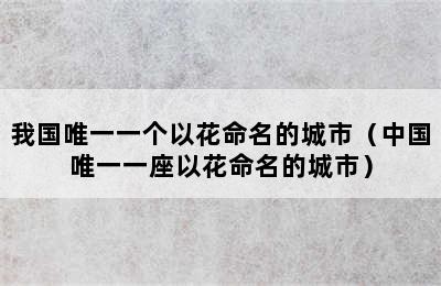 我国唯一一个以花命名的城市（中国唯一一座以花命名的城市）