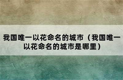 我国唯一以花命名的城市（我国唯一以花命名的城市是哪里）