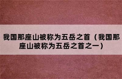 我国那座山被称为五岳之首（我国那座山被称为五岳之首之一）