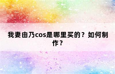 我妻由乃cos是哪里买的？如何制作？