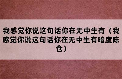 我感觉你说这句话你在无中生有（我感觉你说这句话你在无中生有暗度陈仓）