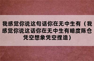 我感觉你说这句话你在无中生有（我感觉你说这话你在无中生有暗度陈仓凭空想象凭空捏造）