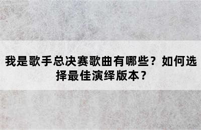 我是歌手总决赛歌曲有哪些？如何选择最佳演绎版本？