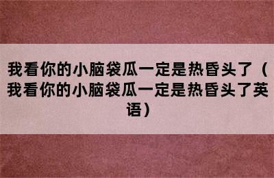 我看你的小脑袋瓜一定是热昏头了（我看你的小脑袋瓜一定是热昏头了英语）