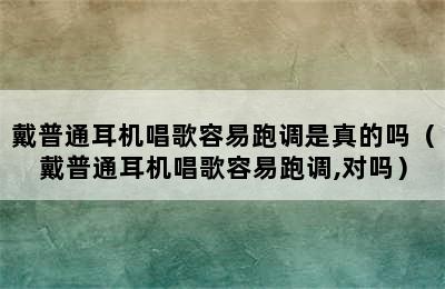 戴普通耳机唱歌容易跑调是真的吗（戴普通耳机唱歌容易跑调,对吗）