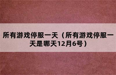 所有游戏停服一天（所有游戏停服一天是哪天12月6号）