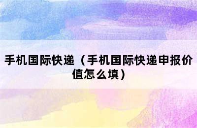 手机国际快递（手机国际快递申报价值怎么填）