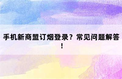 手机新商盟订烟登录？常见问题解答！