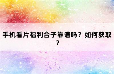 手机看片福利合子靠谱吗？如何获取？