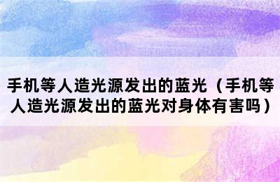 手机等人造光源发出的蓝光（手机等人造光源发出的蓝光对身体有害吗）