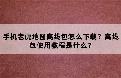 手机老虎地图离线包怎么下载？离线包使用教程是什么？