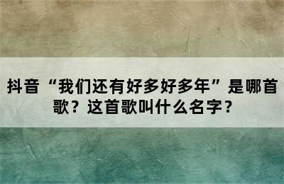 抖音“我们还有好多好多年”是哪首歌？这首歌叫什么名字？