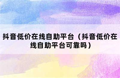 抖音低价在线自助平台（抖音低价在线自助平台可靠吗）