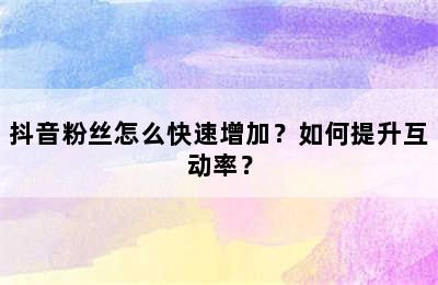 抖音粉丝怎么快速增加？如何提升互动率？