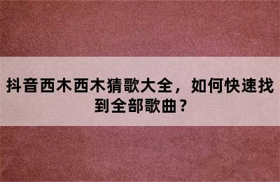 抖音西木西木猜歌大全，如何快速找到全部歌曲？