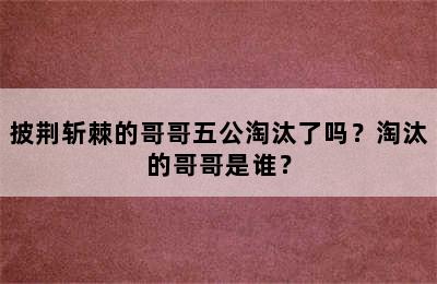 披荆斩棘的哥哥五公淘汰了吗？淘汰的哥哥是谁？