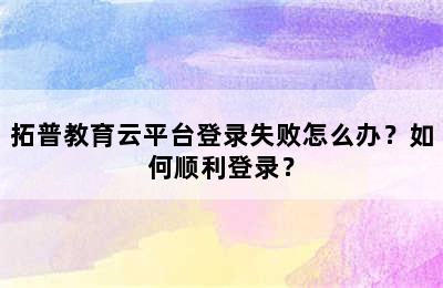 拓普教育云平台登录失败怎么办？如何顺利登录？