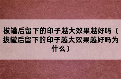 拔罐后留下的印子越大效果越好吗（拔罐后留下的印子越大效果越好吗为什么）