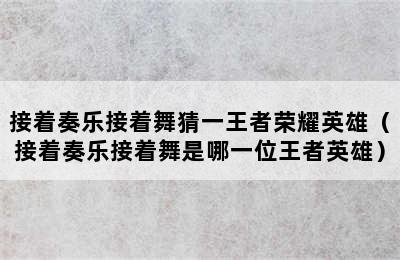 接着奏乐接着舞猜一王者荣耀英雄（接着奏乐接着舞是哪一位王者英雄）