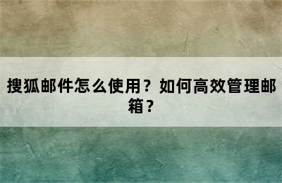 搜狐邮件怎么使用？如何高效管理邮箱？