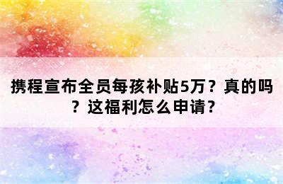 携程宣布全员每孩补贴5万？真的吗？这福利怎么申请？