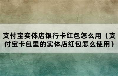 支付宝实体店银行卡红包怎么用（支付宝卡包里的实体店红包怎么使用）