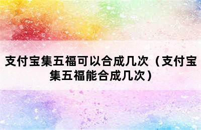 支付宝集五福可以合成几次（支付宝集五福能合成几次）