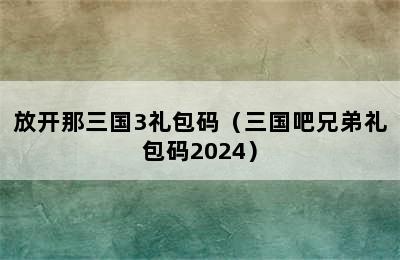 放开那三国3礼包码（三国吧兄弟礼包码2024）