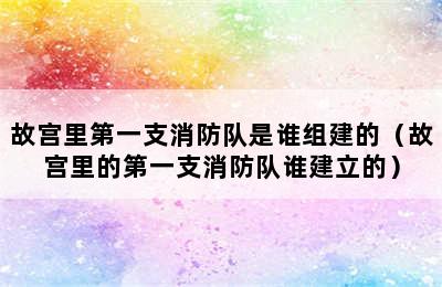 故宫里第一支消防队是谁组建的（故宫里的第一支消防队谁建立的）