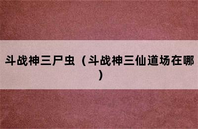 斗战神三尸虫（斗战神三仙道场在哪）