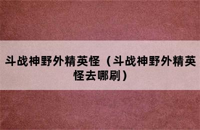 斗战神野外精英怪（斗战神野外精英怪去哪刷）