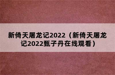 新倚天屠龙记2022（新倚天屠龙记2022甄子丹在线观看）