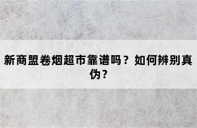 新商盟卷烟超市靠谱吗？如何辨别真伪？