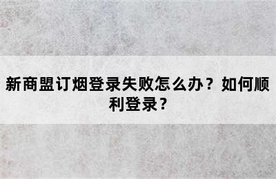 新商盟订烟登录失败怎么办？如何顺利登录？