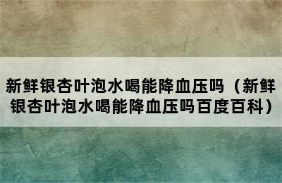 新鲜银杏叶泡水喝能降血压吗（新鲜银杏叶泡水喝能降血压吗百度百科）