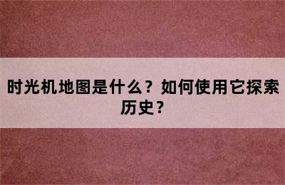 时光机地图是什么？如何使用它探索历史？